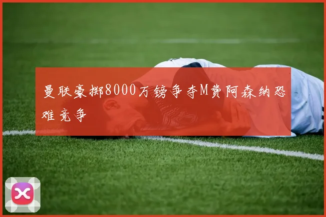 曼联豪掷8000万镑争夺M费阿森纳恐难竞争