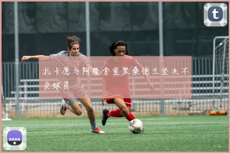 扎卡愿与阿隆索重聚桑德兰坚决不卖球员