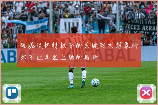 路威谈怀特救李的关键时刻想象科尔不让库里上场的局面