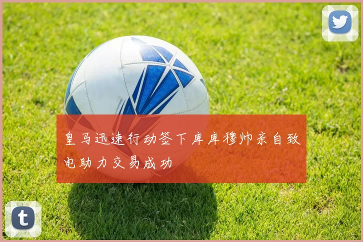 皇马迅速行动签下库库穆帅亲自致电助力交易成功