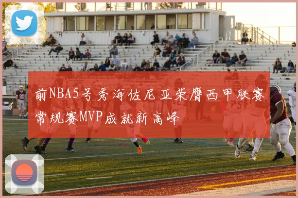 前NBA5号秀海佐尼亚荣膺西甲联赛常规赛MVP成就新高峰