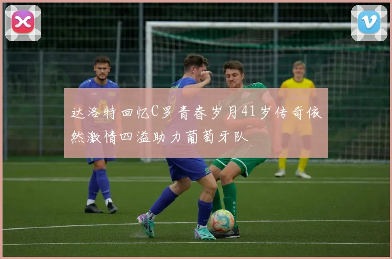 达洛特回忆C罗青春岁月41岁传奇依然激情四溢助力葡萄牙队