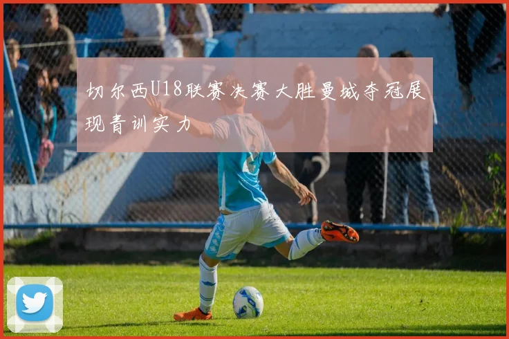 切尔西U18联赛决赛大胜曼城夺冠展现青训实力