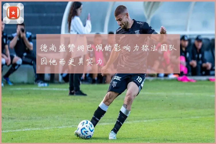 德尚盛赞姆巴佩的影响力称法国队因他而更具实力