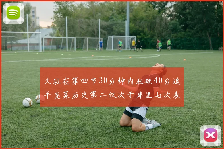 文班在第四节30分钟内狂砍40分追平克莱历史第二仅次于库里七次表现