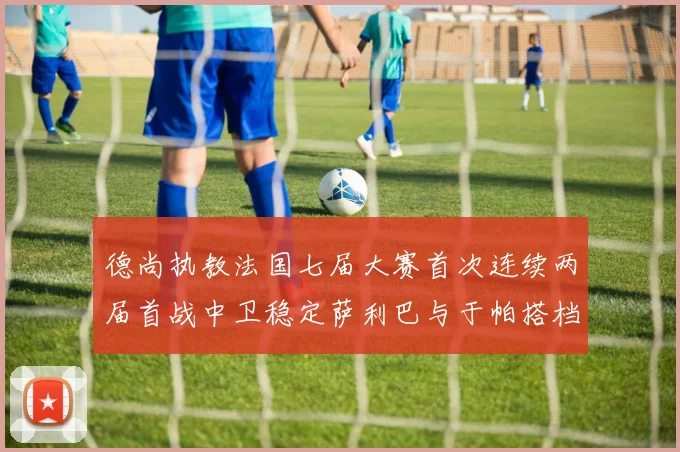 德尚执教法国七届大赛首次连续两届首战中卫稳定萨利巴与于帕搭档