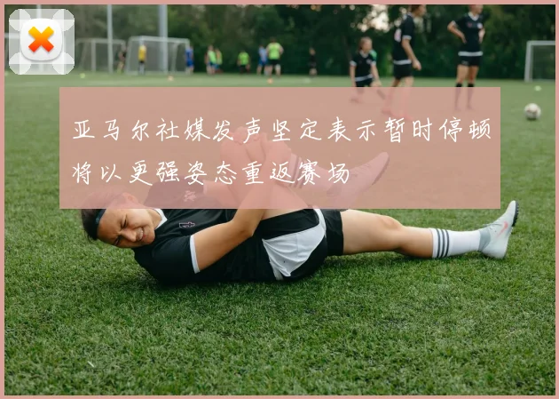 亚马尔社媒发声坚定表示暂时停顿将以更强姿态重返赛场