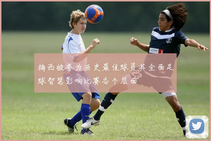 梅西被誉为历史最佳球员其全面足球智慧影响比赛各个层面