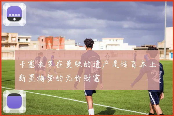 卡塞米罗在曼联的遗产是培育本土新星梅努的无价财富