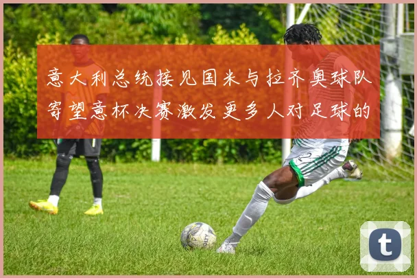 意大利总统接见国米与拉齐奥球队寄望意杯决赛激发更多人对足球的热爱