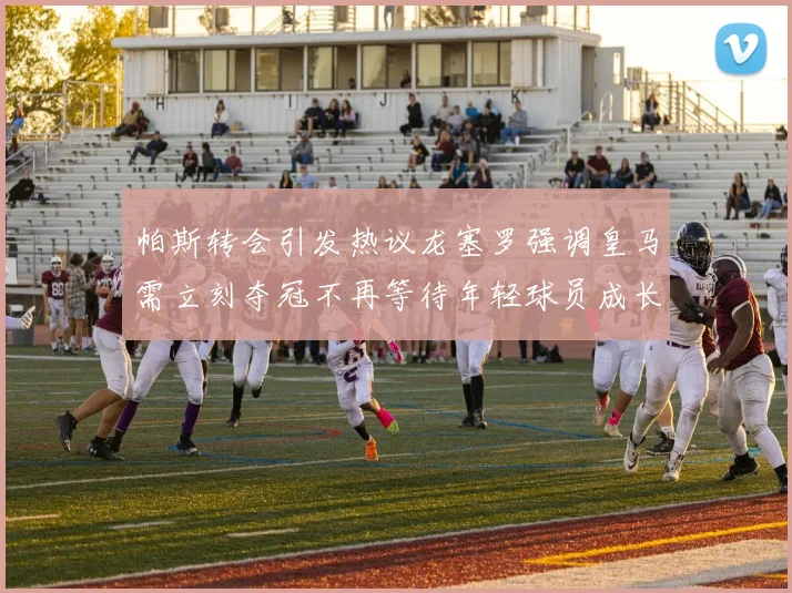 帕斯转会引发热议龙塞罗强调皇马需立刻夺冠不再等待年轻球员成长