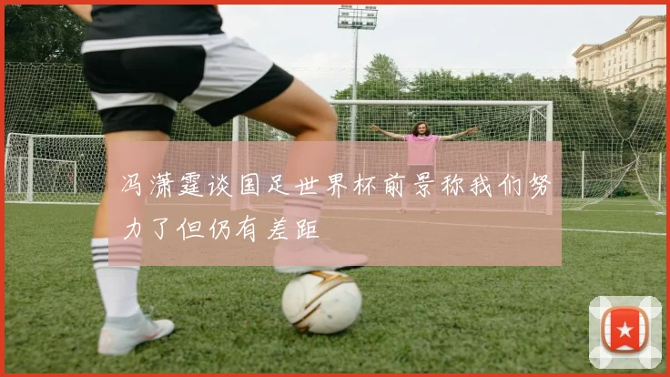 冯潇霆谈国足世界杯前景称我们努力了但仍有差距