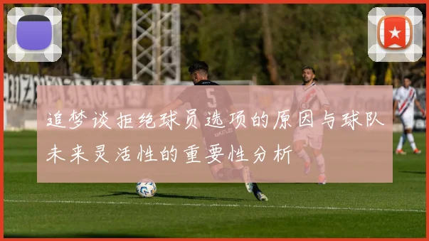 追梦谈拒绝球员选项的原因与球队未来灵活性的重要性分析