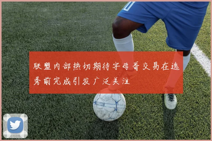 联盟内部热切期待字母哥交易在选秀前完成引发广泛关注