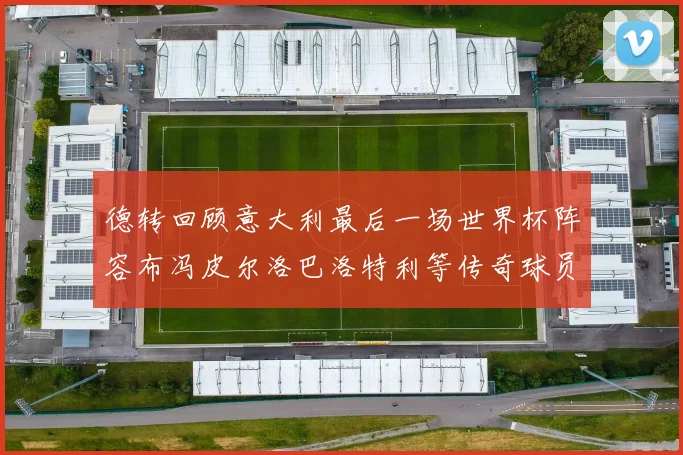 德转回顾意大利最后一场世界杯阵容布冯皮尔洛巴洛特利等传奇球员在列