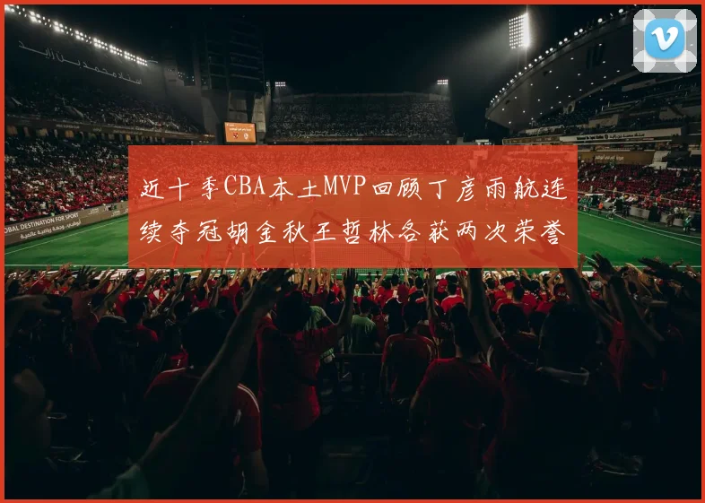 近十季CBA本土MVP回顾丁彦雨航连续夺冠胡金秋王哲林各获两次荣誉易建联依旧在列