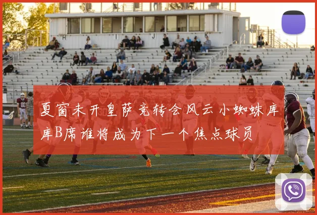 夏窗未开皇萨竞转会风云小蜘蛛库库B席谁将成为下一个焦点球员