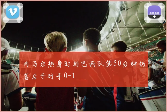 内马尔热身时刻巴西队第50分钟仍落后于对手0-1