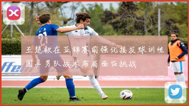 王楚钦在亚锦赛前强化接发球训练国乒男队战术布局面临挑战