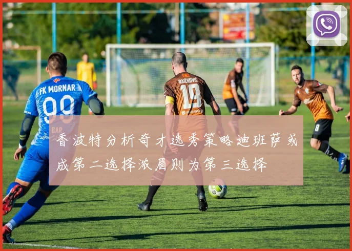 香波特分析奇才选秀策略迪班萨或成第二选择浓眉则为第三选择