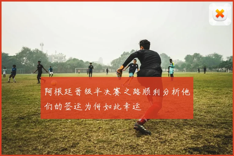 阿根廷晋级半决赛之路顺利分析他们的签运为何如此幸运