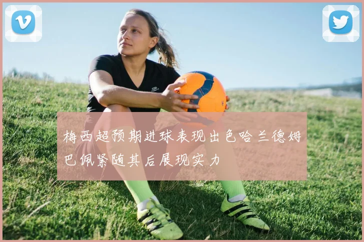 梅西超预期进球表现出色哈兰德姆巴佩紧随其后展现实力