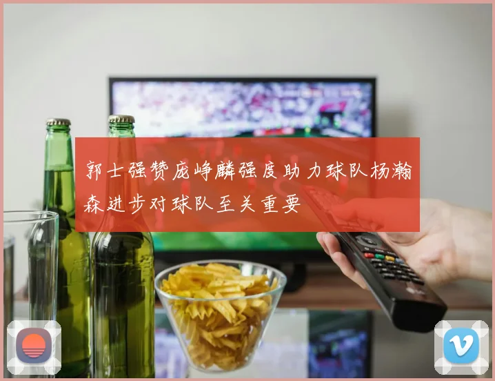 郭士强赞庞峥麟强度助力球队杨瀚森进步对球队至关重要