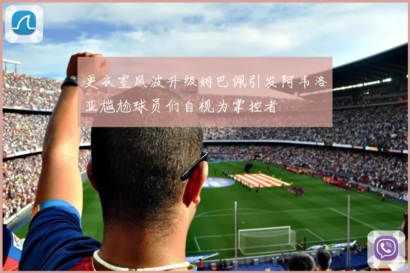 更衣室风波升级姆巴佩引发阿韦洛亚尴尬球员们自视为掌控者