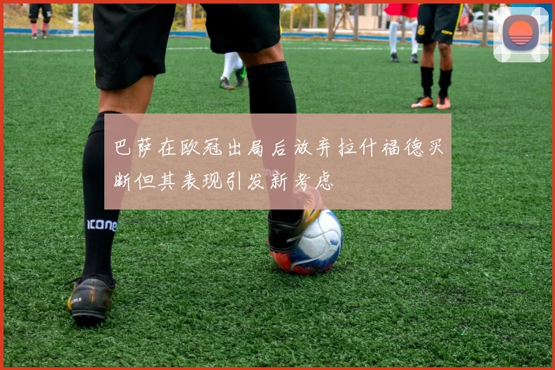 巴萨在欧冠出局后放弃拉什福德买断但其表现引发新考虑