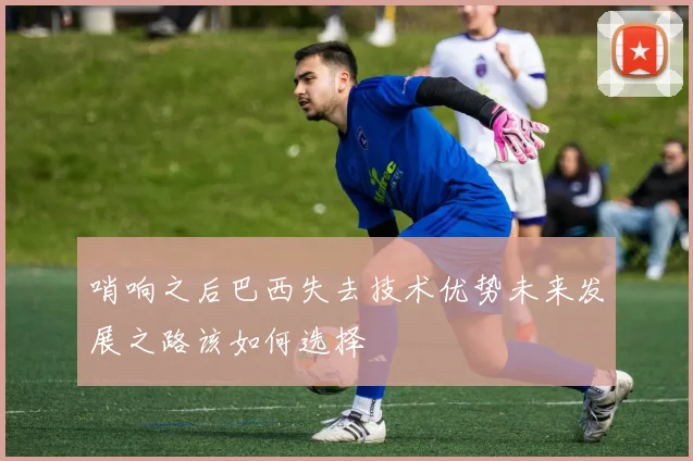 哨响之后巴西失去技术优势未来发展之路该如何选择