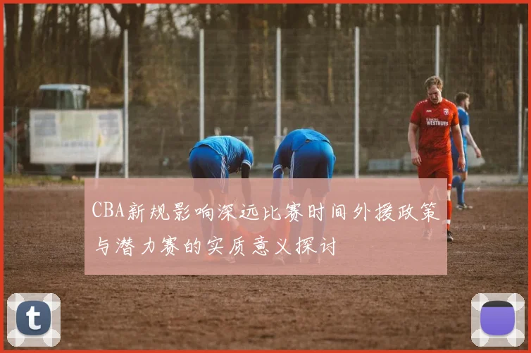 CBA新规影响深远比赛时间外援政策与潜力赛的实质意义探讨